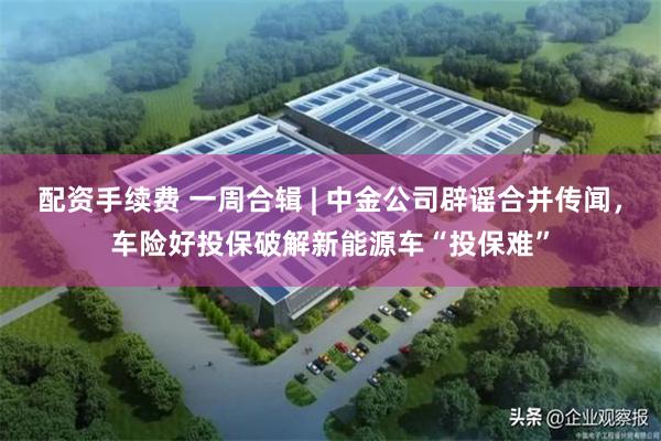 配资手续费 一周合辑 | 中金公司辟谣合并传闻，车险好投保破解新能源车“投保难”