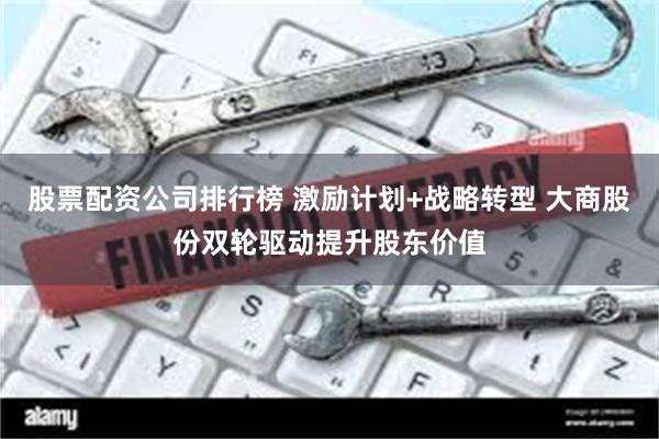 股票配资公司排行榜 激励计划+战略转型 大商股份双轮驱动提升股东价值