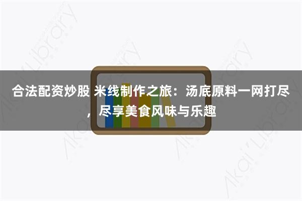 合法配资炒股 米线制作之旅：汤底原料一网打尽，尽享美食风味与乐趣