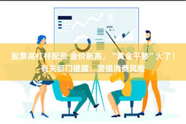 股票高杠杆配资 金价新高，“黄金平替”火了！有关部门提醒：警惕消费风险