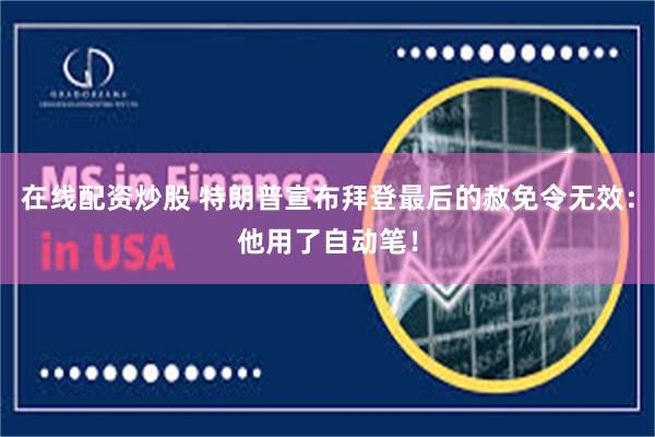 在线配资炒股 特朗普宣布拜登最后的赦免令无效：他用了自动笔！