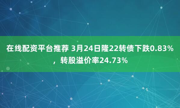 在线配资平台推荐 3月24日隆22转债下跌0.83%，转股溢价率24.73%