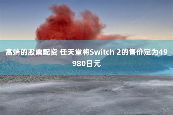 高端的股票配资 任天堂将Switch 2的售价定为49980日元