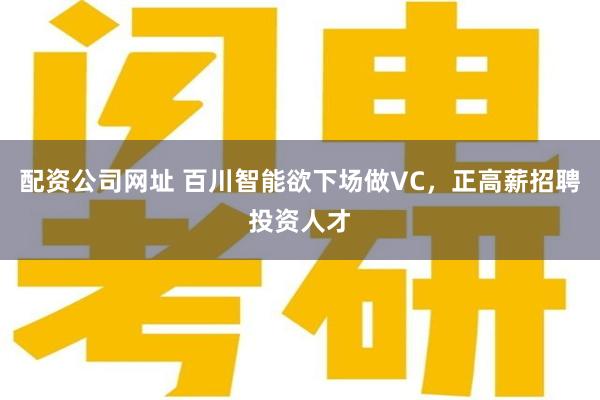 配资公司网址 百川智能欲下场做VC，正高薪招聘投资人才