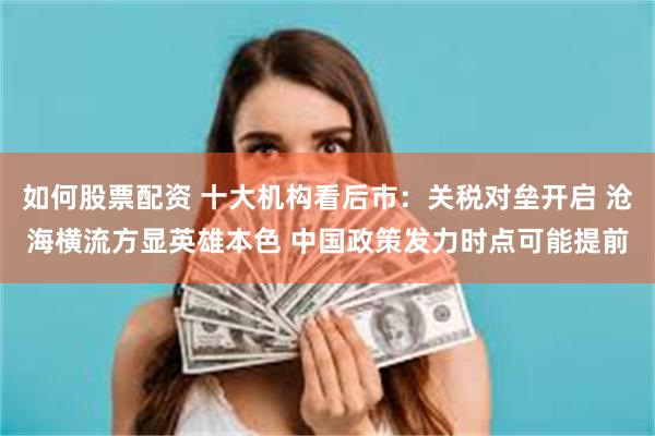 如何股票配资 十大机构看后市：关税对垒开启 沧海横流方显英雄本色 中国政策发力时点可能提前