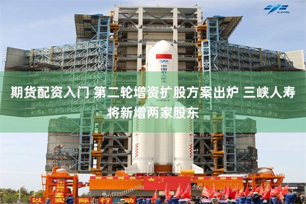 期货配资入门 第二轮增资扩股方案出炉 三峡人寿将新增两家股东