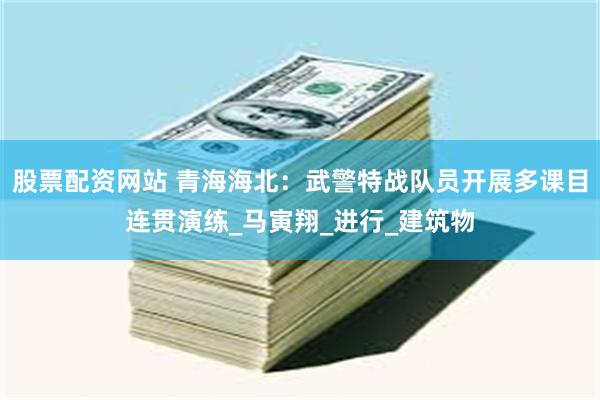股票配资网站 青海海北：武警特战队员开展多课目连贯演练_马寅翔_进行_建筑物