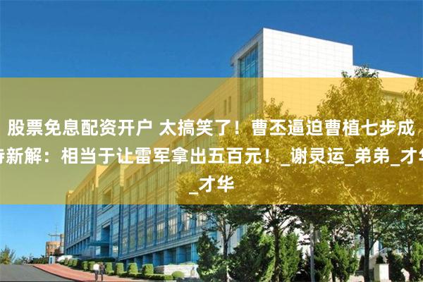股票免息配资开户 太搞笑了！曹丕逼迫曹植七步成诗新解：相当于让雷军拿出五百元！_谢灵运_弟弟_才华