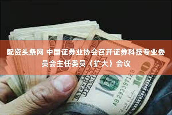 配资头条网 中国证券业协会召开证券科技专业委员会主任委员（扩大）会议