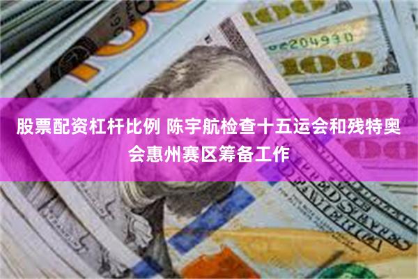 股票配资杠杆比例 陈宇航检查十五运会和残特奥会惠州赛区筹备工作