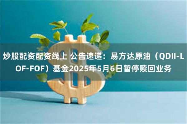 炒股配资配资线上 公告速递：易方达原油（QDII-LOF-FOF）基金2025年5月6日暂停赎回业务