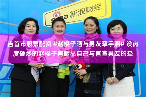吉首市股票配资 #赵樱子晒与男友牵手照# 没热度硬炒的赵樱子再晒出自己与官宣男友的牵