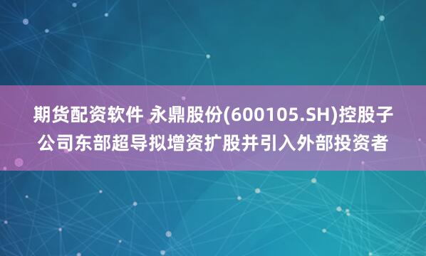 期货配资软件 永鼎股份(600105.SH)控股子公司东部超导拟增资扩股并引入外部投资者