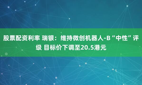 股票配资利率 瑞银：维持微创机器人-B“中性”评级 目标价下调至20.5港元