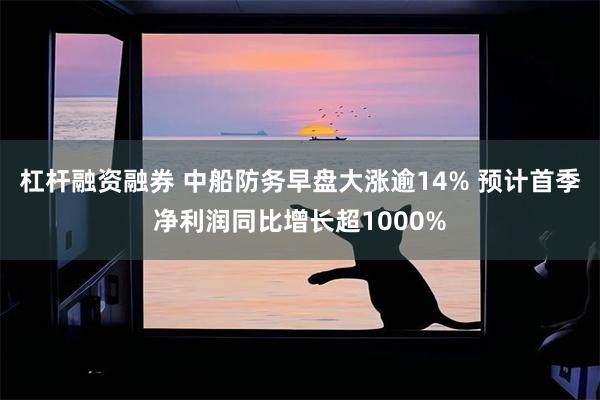 杠杆融资融券 中船防务早盘大涨逾14% 预计首季净利润同比增长超1000%