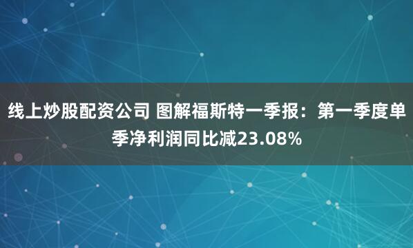 线上炒股配资公司 图解福斯特一季报：第一季度单季净利润同比减23.08%