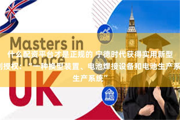什么配资平台才是正规的 宁德时代获得实用新型专利授权：“一种换型装置、电池焊接设备和电池生产系统”