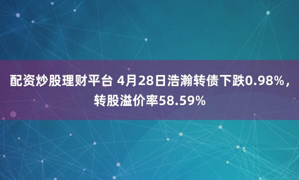 配资炒股理财平台 4月28日浩瀚转债下跌0.98%，转股溢价率58.59%