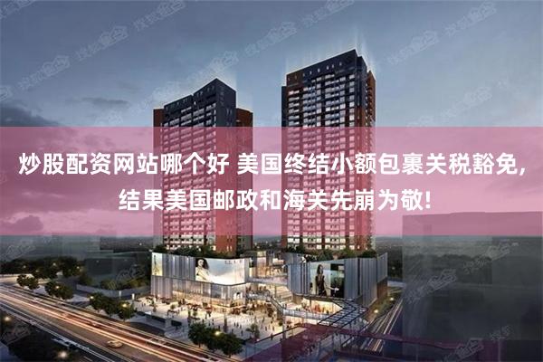 炒股配资网站哪个好 美国终结小额包裹关税豁免, 结果美国邮政和海关先崩为敬!