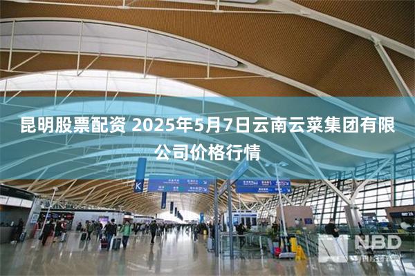 昆明股票配资 2025年5月7日云南云菜集团有限公司价格行情