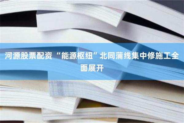 河源股票配资 “能源枢纽”北同蒲线集中修施工全面展开