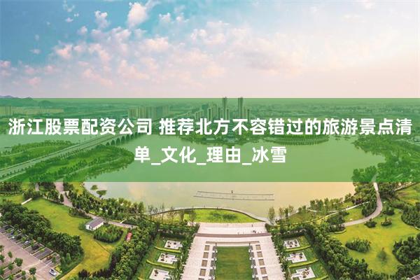 浙江股票配资公司 推荐北方不容错过的旅游景点清单_文化_理由_冰雪