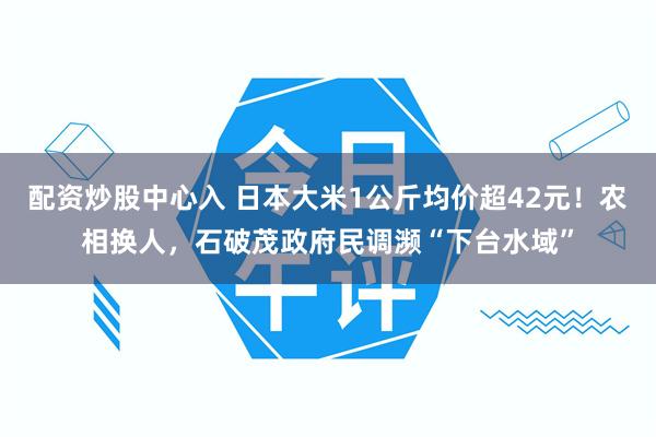 配资炒股中心入 日本大米1公斤均价超42元！农相换人，石破茂政府民调濒“下台水域”