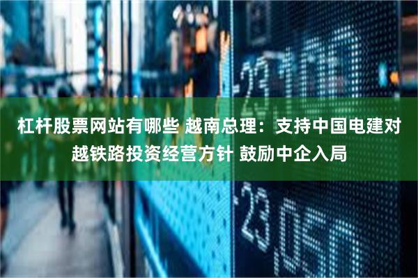 杠杆股票网站有哪些 越南总理：支持中国电建对越铁路投资经营方针 鼓励中企入局