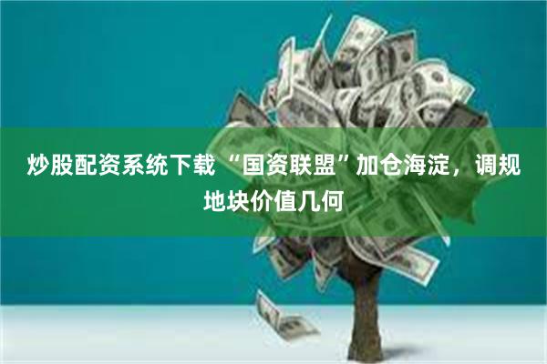 炒股配资系统下载 “国资联盟”加仓海淀，调规地块价值几何