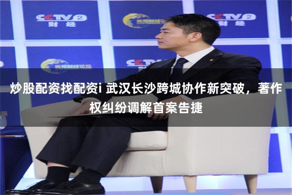 炒股配资找配资i 武汉长沙跨城协作新突破，著作权纠纷调解首案告捷