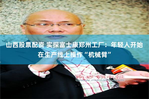 山西股票配资 实探富士康郑州工厂：年轻人开始在生产线上操作“机械臂”