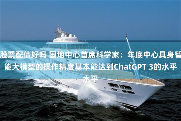股票配债好吗 国地中心首席科学家：年底中心具身智能大模型的操作精度基本能达到ChatGPT 3的水平