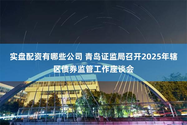 实盘配资有哪些公司 青岛证监局召开2025年辖区债券监管工作座谈会