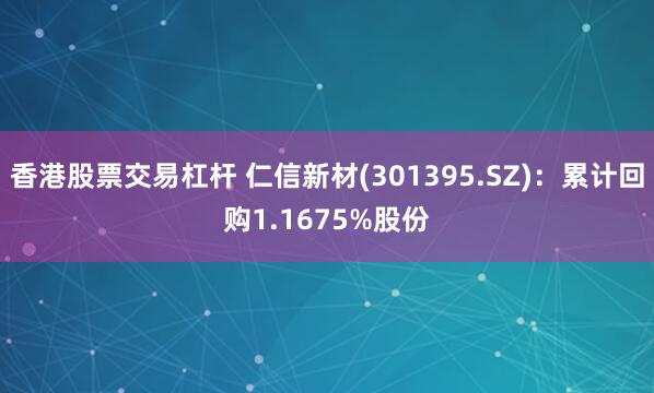 香港股票交易杠杆 仁信新材(301395.SZ)：累计回购1.1675%股份