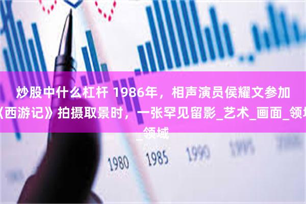 炒股中什么杠杆 1986年，相声演员侯耀文参加《西游记》拍摄取景时，一张罕见留影_艺术_画面_领域