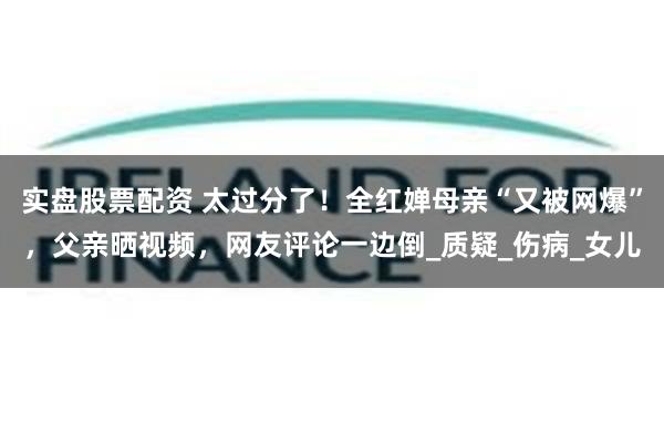 实盘股票配资 太过分了！全红婵母亲“又被网爆”，父亲晒视频，网友评论一边倒_质疑_伤病_女儿