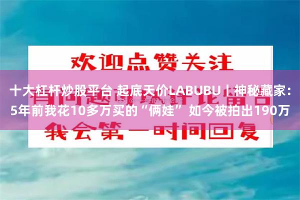 十大杠杆炒股平台 起底天价LABUBU丨神秘藏家：5年前我花10多万买的“俩娃” 如今被拍出190万