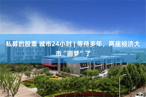 私募的股票 城市24小时 | 等待多年，两座经济大市“圆梦”了