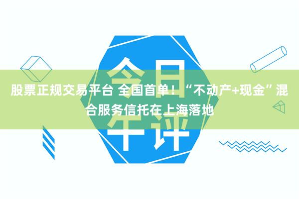 股票正规交易平台 全国首单！“不动产+现金”混合服务信托在上海落地