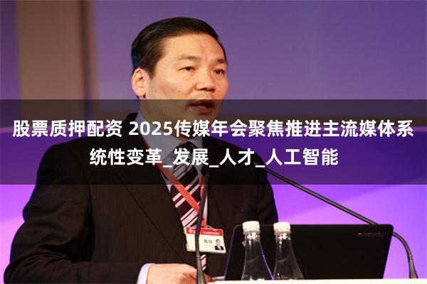股票质押配资 2025传媒年会聚焦推进主流媒体系统性变革_发展_人才_人工智能