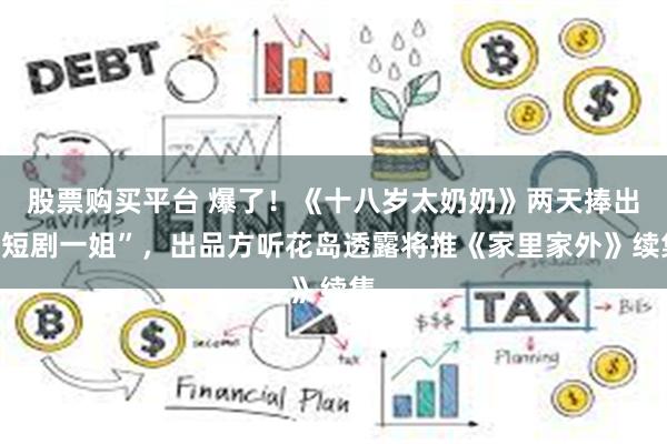 股票购买平台 爆了！《十八岁太奶奶》两天捧出“短剧一姐”，出品方听花岛透露将推《家里家外》续集