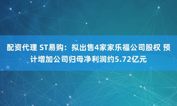 配资代理 ST易购：拟出售4家家乐福公司股权 预计增加公司归母净利润约5.72亿元