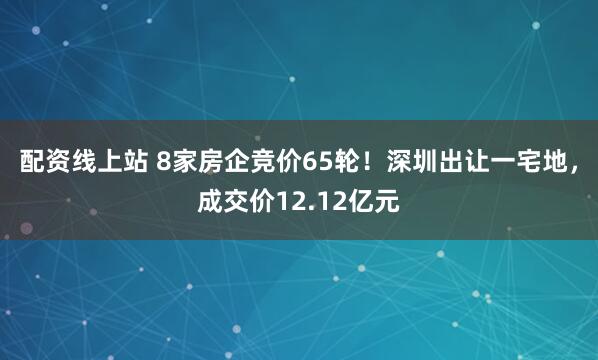 配资线上站 8家房企竞价65轮！深圳出让一宅地，成交价12.12亿元