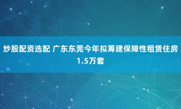 炒股配资选配 广东东莞今年拟筹建保障性租赁住房1.5万套