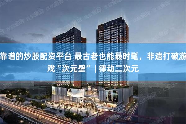 靠谱的炒股配资平台 最古老也能最时髦，非遗打破游戏“次元壁” | 律动二次元