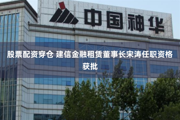 股票配资穿仓 建信金融租赁董事长宋涛任职资格获批