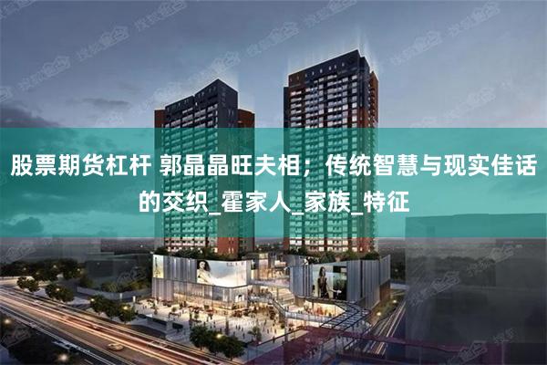 股票期货杠杆 郭晶晶旺夫相；传统智慧与现实佳话的交织_霍家人_家族_特征