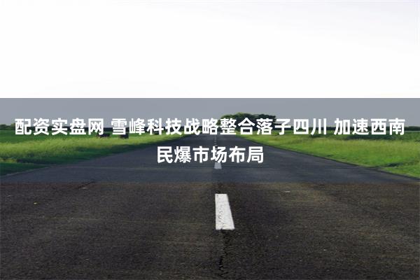 配资实盘网 雪峰科技战略整合落子四川 加速西南民爆市场布局