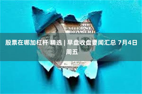 股票在哪加杠杆 精选 | 早盘收盘要闻汇总 7月4日 周五