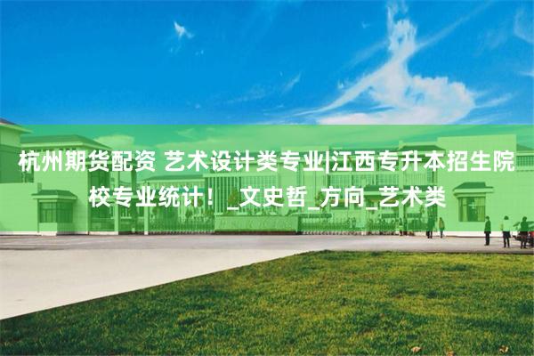杭州期货配资 艺术设计类专业|江西专升本招生院校专业统计！_文史哲_方向_艺术类